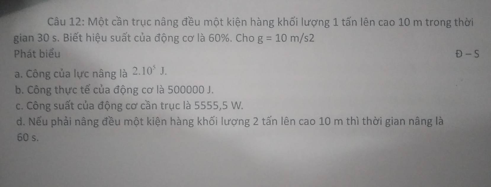 Một cần trục nâng đều một kiện hàng khối lượng 1 tấn lên cao 10 m trong thời
gian 30 s. Biết hiệu suất của động cơ là 60%. Cho g=10m/s2
Phát biểu D-S
a. Công của lực nâng là 2.10^5J. 
b. Công thực tế của động cơ là 500000 J.
c. Công suất của động cơ cần trục là 5555,5 W.
d. Nếu phải nâng đều một kiện hàng khối lượng 2 tấn lên cao 10 m thì thời gian nâng là
60 s.