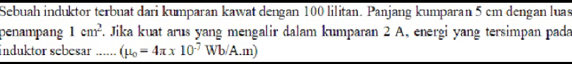 Sebuah induktor terbuat dari kumparan kawat dengan 100 lilitan. Panjang kumparan 5 cm dengan luas 
penampang 1cm^2 F. Jika kuat arus yang mengalir dalam kumparan 2 A, energi yang tersimpan pada 
induktor sebesar ...... (mu _0=4π * 10^(-7)Wb/A.m)