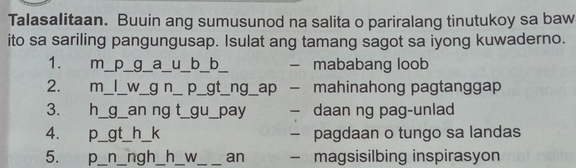 Talasalitaan. Buuin ang sumusunod na salita o pariralang tinutukoy sa baw
ito sa sariling pangungusap. Isulat ang tamang sagot sa iyong kuwaderno.
1. m_ p_ g_ a_ u_ b_b_ mababang loob
2. m_ _W_ g n_ p__ gt_ ng_ ap mahinahong pagtanggap
3. h_ g_ _pay daan ng pag-unlad
4. p_ gt_ h_k - pagdaan o tungo sa landas
5. p_ n_ ngh_ h_ W_ an — magsisilbing inspirasyon