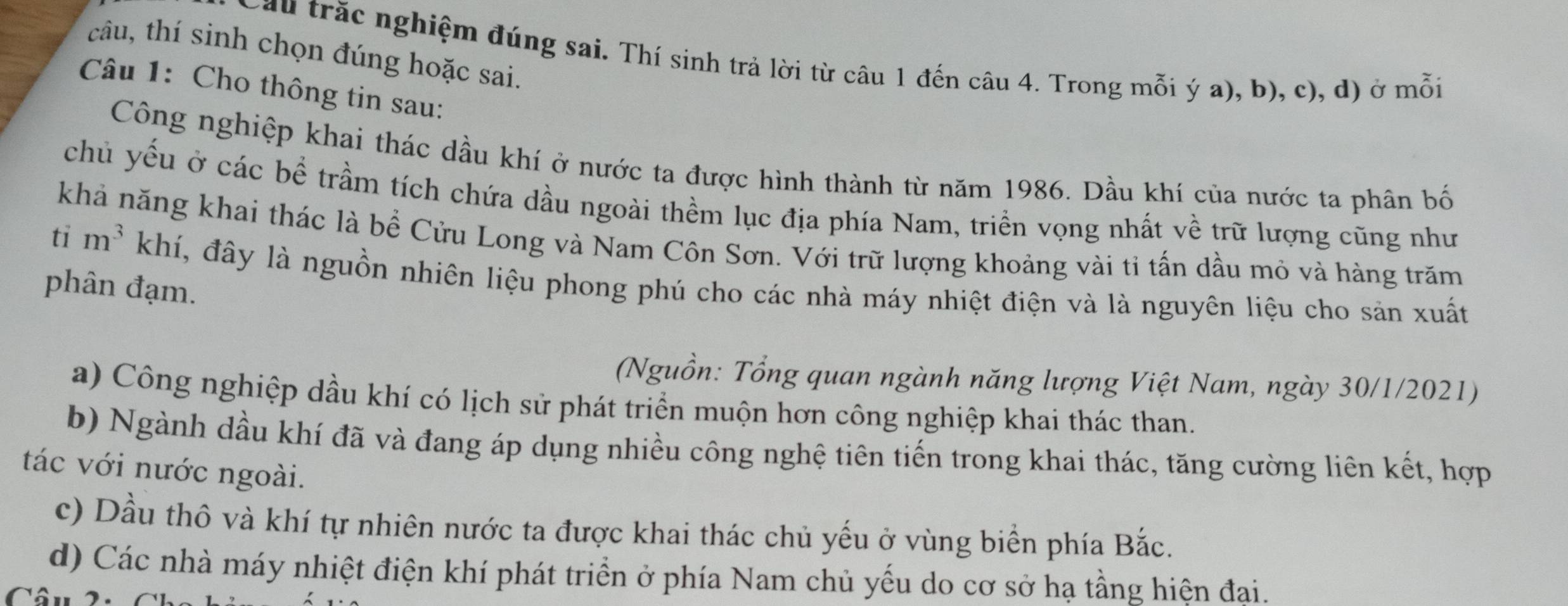 câu, thí sinh chọn đúng hoặc sai.
Cầu trắc nghiệm đúng sai. Thí sinh trả lời từ câu 1 đến câu 4. Trong mỗi ý a), b), c), d) ở mỗi
Câu 1: Cho thông tin sau:
Công nghiệp khai thác dầu khí ở nước ta được hình thành từ năm 1986. Dầu khí của nước ta phân bố
chủ yếu ở các bề trầm tích chứa dầu ngoài thềm lục địa phía Nam, triển vọng nhất về trữ lượng cũng như
khả năng khai thác là bề Cửu Long và Nam Côn Sơn. Với trữ lượng khoảng vài tỉ tấn dầu mỏ và hàng trăm
ti m^3kh đấ, đây là nguồn nhiên liệu phong phú cho các nhà máy nhiệt điện và là nguyên liệu cho sản xuất
phân đạm.
(Nguồn: Tổng quan ngành năng lượng Việt Nam, ngày 30/1/2021)
a) Công nghiệp dầu khí có lịch sử phát triển muộn hơn công nghiệp khai thác than.
b) Ngành dầu khí đã và đang áp dụng nhiều công nghệ tiên tiến trong khai thác, tăng cường liên kết, hợp
tác với nước ngoài.
c) Dầu thô và khí tự nhiên nước ta được khai thác chủ yếu ở vùng biển phía Bắc.
d) Các nhà máy nhiệt điện khí phát triển ở phía Nam chủ yếu do cơ sở hạ tầng hiện đại.
Câu 2: