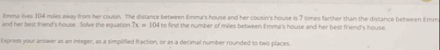 Emma lives 104 miles away from her cousin. The distance between Emma's house and her cousin's house is 7 times farther than the distance between Emm 
and her best friend's house. Solve the equation 7x=104 to find the number of miles between Emma's house and her best friend's house. 
Express your answer as an integer, as a simplified fraction, or as a decimal number rounded to two places.