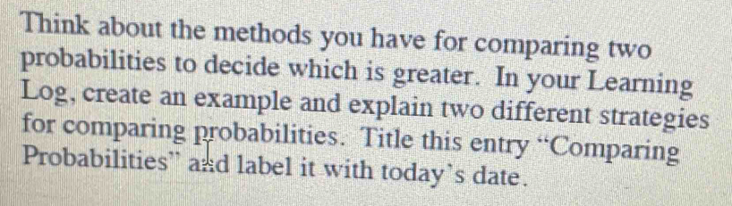 Think about the methods you have for comparing two 
probabilities to decide which is greater. In your Learning 
Log, create an example and explain two different strategies 
for comparing probabilities. Title this entry “Comparing 
Probabilities” and label it with today’s date.