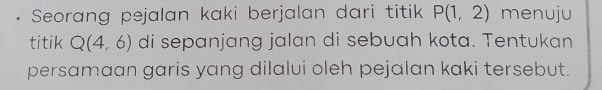 Seorang pejalan kaki berjalan dari titik P(1,2) menuju 
titik Q(4,6) di sepanjang jalan di sebuah kota. Tentukan 
persamaan garis yang dilalui oleh pejalan kaki tersebut.