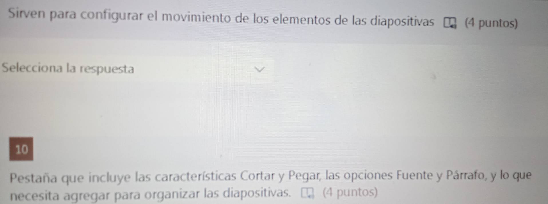 Sirven para configurar el movimiento de los elementos de las diapositivas (4 puntos) 
Selecciona la respuesta 
10 
Pestaña que incluye las características Cortar y Pegar, las opciones Fuente y Párrafo, y lo que 
necesita agregar para organizar las diapositivas. (4 puntos)