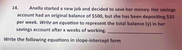 Anella started a new job and decided to save her money. Her savings 
account had an original balance of $500, but she has been depositing $35
per week. Write an equation to represent the total balance (y) in her 
savings account after x weeks of working._ 
Write the following equations in slope-intercept form