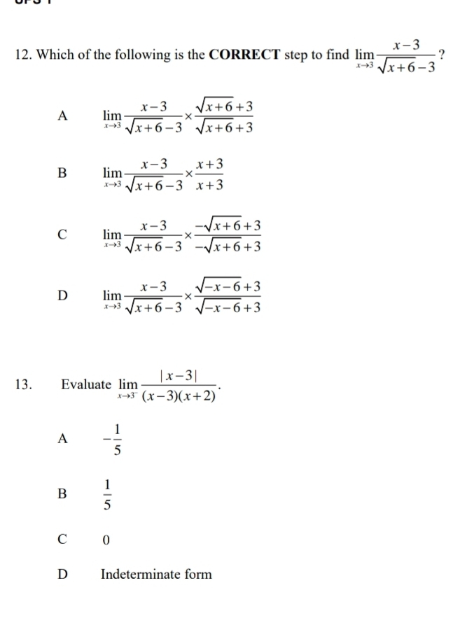 Which of the following is the CORRECT step to find limlimits _xto 3 (x-3)/sqrt(x+6)-3  ?
A limlimits _xto 3 (x-3)/sqrt(x+6)-3 *  (sqrt(x+6)+3)/sqrt(x+6)+3 
B limlimits _xto 3 (x-3)/sqrt(x+6)-3 *  (x+3)/x+3 
C limlimits _xto 3 (x-3)/sqrt(x+6)-3 *  (-sqrt(x+6)+3)/-sqrt(x+6)+3 
D limlimits _xto 3 (x-3)/sqrt(x+6)-3 *  (sqrt(-x-6)+3)/sqrt(-x-6)+3 
13. Evaluate limlimits _xto 3^- (|x-3|)/(x-3)(x+2) . 
A - 1/5 
B  1/5 
C 0
D Indeterminate form