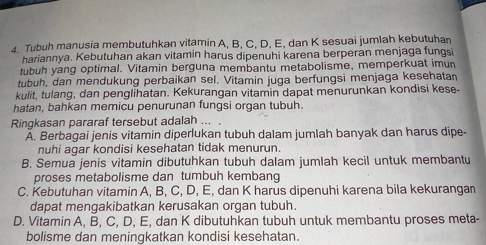 Tubuh manusia membutuhkan vitamin A, B, C, D, E, dan K sesuai jumlah kebutuhan
hariannya. Kebutuhan akan vitamin harus dipenuhi karena berperan menjaga fungsi
tubuh yang optimal. Vitamin berguna membantu metabolisme, memperkuat imun
tubuh, dan mendukung perbaikan sel. Vitamin juga berfungsi menjaga kesehatan
kulit, tulang, dan penglihatan. Kekurangan vitamin dapat menurunkan kondisi kese-
hatan, bahkan memicu penurunan fungsi organ tubuh.
Ringkasan pararaf tersebut adalah ...
A. Berbagai jenis vitamin diperlukan tubuh dalam jumlah banyak dan harus dipe-
nuhi agar kondisi kesehatan tidak menurun.
B. Semua jenis vitamin dibutuhkan tubuh dalam jumlah kecil untuk membantu
proses metabolisme dan tumbuh kembang
C. Kebutuhan vitamin A, B, C, D, E, dan K harus dipenuhi karena bila kekurangan
dapat mengakibatkan kerusakan organ tubuh.
D. Vitamin A, B, C, D, E, dan K dibutuhkan tubuh untuk membantu proses meta-
bolisme dan meningkatkan kondisi kesehatan.