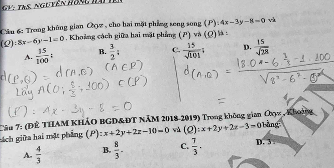 GV: ThS. Nguyễn hồng hài tên
Câu 6: Trong không gian Oxyz , cho hai mặt phẳng song song (P): 4x-3y-8=0 và
(Q): 8x-6y-1=0. Khoảng cách giữa hai mặt phẳng (P) và (Q) là :
C.
A.  15/100  : B.  3/2  :  15/sqrt(101) ; D.  15/sqrt(28) 
Câu 7: (ĐÊ THAM KHẢO BGD&ĐT NăM 2018-2019) Trong không gian Oxyz , Khoảng
gách giữa hai mặt phẳng (P): x+2y+2z-10=0 và (Q):x+2y+2z-3=0 bằng:
A.  4/3 
C.
B.  8/3 .  7/3 .
D. 3.