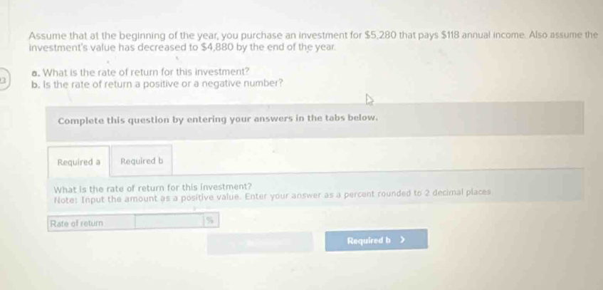 Assume that at the beginning of the year, you purchase an investment for $5,280 that pays $118 annual income. Also assume the 
investment's value has decreased to $4,880 by the end of the year. 
a. What is the rate of return for this investment? 
2 b. Is the rate of return a positive or a negative number? 
Complete this question by entering your answers in the tabs below. 
Required a Required b 
What is the rate of return for this investment? 
Note: Input the amount as a positive value. Enter your answer as a percent rounded to 2 decimal places 
Rate of return 7 
Required b >