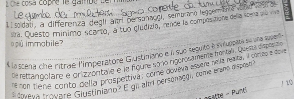 Che cosa copré le gambe derm 
3, I soldati, a differenza degli altri personaggi, sembrano leggermente voltat Verso de 
stra. Questo minimo scarto, a tuo giudizio, rende la composizione della scena più viva 
più immobile? 
4 La scena che ritrae l'imperatore Giustiniano e il suo seguito è sviluppata su una superfi- 
de rettangolare e orizzontale e le figure sono rigorosamente frontali. Questa disposizio 
ne non tiene conto della prospettiva: come doveva essere nella realtà, il corteo e dove 
$i doveva trovare Giustiniano? E gli altri personaggi, come erano disposti? 
esatte - Punti / 10