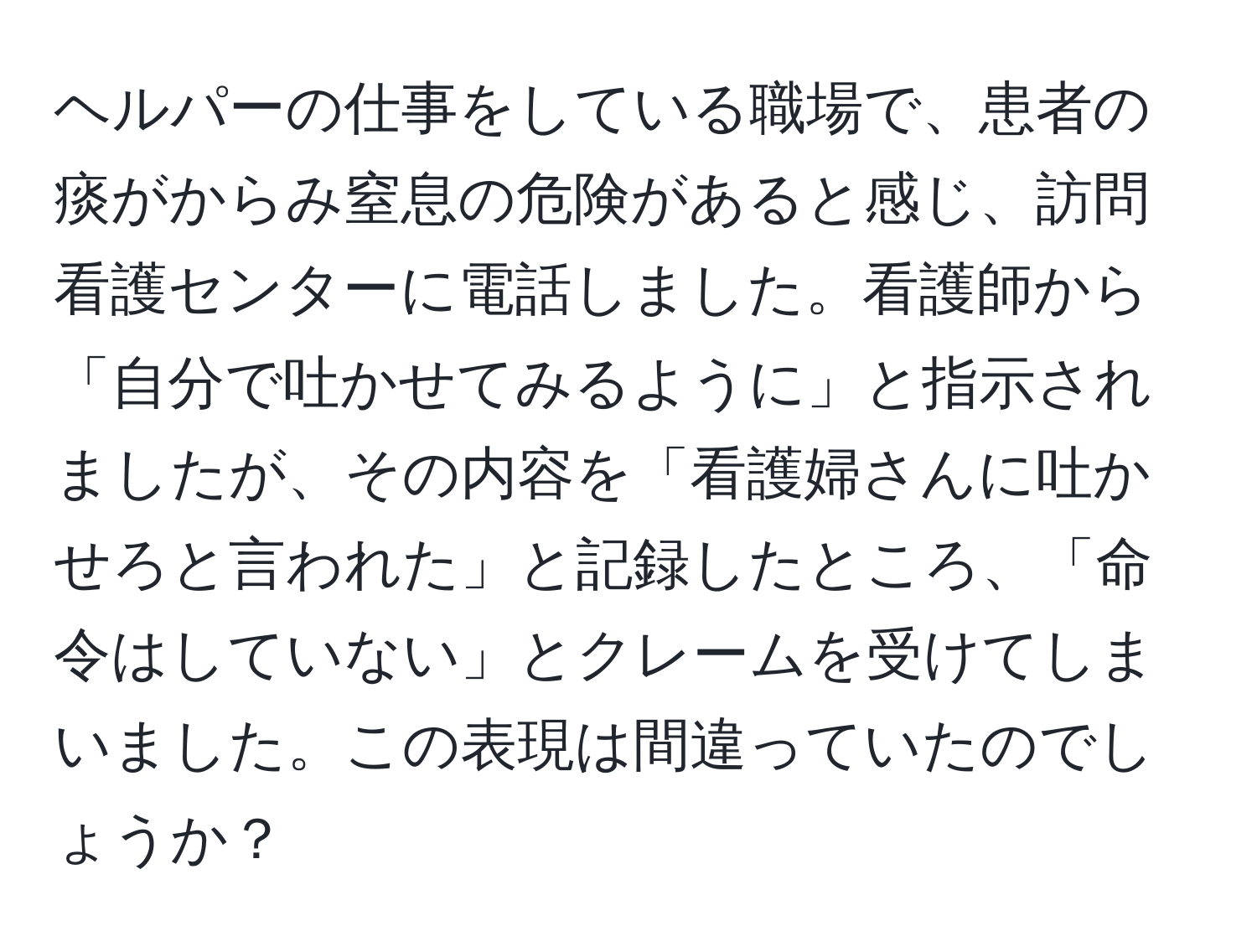 ヘルパーの仕事をしている職場で、患者の痰がからみ窒息の危険があると感じ、訪問看護センターに電話しました。看護師から「自分で吐かせてみるように」と指示されましたが、その内容を「看護婦さんに吐かせろと言われた」と記録したところ、「命令はしていない」とクレームを受けてしまいました。この表現は間違っていたのでしょうか？