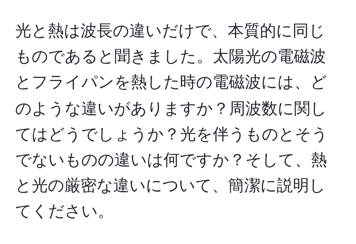 光と熱は波長の違いだけで、本質的に同じものであると聞きました。太陽光の電磁波とフライパンを熱した時の電磁波には、どのような違いがありますか？周波数に関してはどうでしょうか？光を伴うものとそうでないものの違いは何ですか？そして、熱と光の厳密な違いについて、簡潔に説明してください。