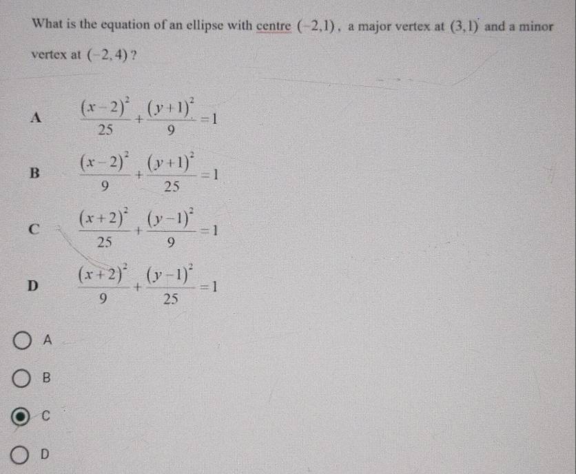 What is the equation of an ellipse with centre (-2,1) ,a major vertex at (3,1) and a minor
vertex at (-2,4) ?
A frac (x-2)^225+frac (y+1)^29=1
B frac (x-2)^29+frac (y+1)^225=1
C frac (x+2)^225+frac (y-1)^29=1
D frac (x+2)^29+frac (y-1)^225=1
A
B
C
D