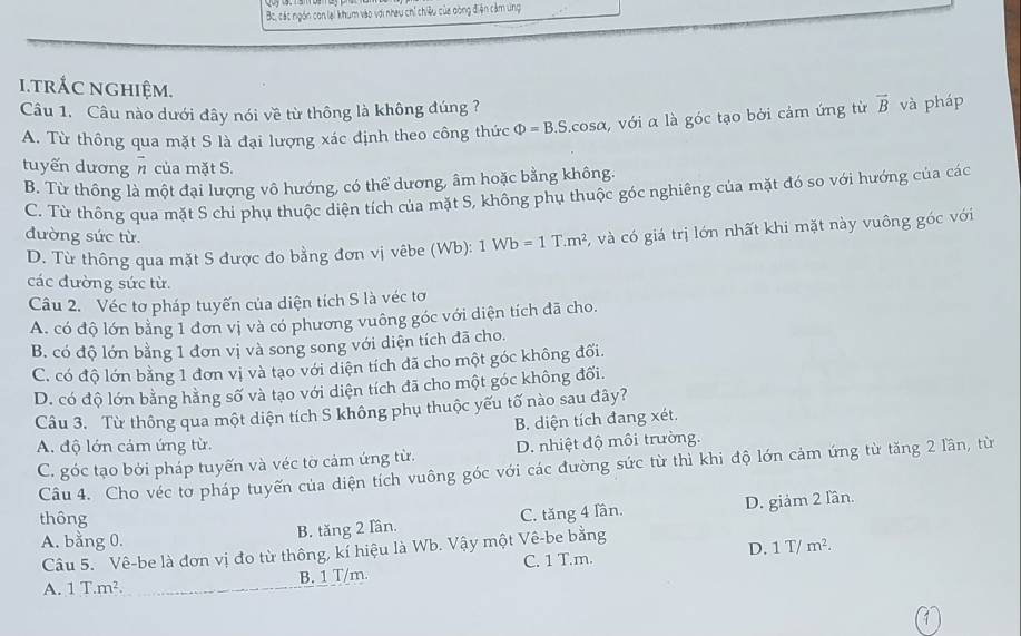 Bc, các ngón con lại khum vào với nheu chỉ chiệu của dòng điện cảm ứng
i.trắC nghiệm.
Câu 1. Câu nào dưới đây nói về từ thông là không đúng ?
A. Từ thông qua mặt S là đại lượng xác định theo công thức Phi =B.S.cos alpha , với α là góc tạo bởi cảm ứng từ vector B và pháp
tuyến dương vector n của mặt S.
B. Từ thông là một đại lượng vô hướng, có thể dương, âm hoặc bằng không.
C. Từ thông qua mặt S chỉ phụ thuộc diện tích của mặt S, không phụ thuộc góc nghiêng của mặt đó so với hướng của các
đường sức từ.
D. Từ thông qua mặt S được đo bằng đơn vị vêbe (Wb): 1Wb=1T.m^2 5, và có giá trị lớn nhất khi mặt này vuông góc với
các đường sức từ.
Câu 2. Véc tơ pháp tuyến của diện tích S là véc tơ
A. có độ lớn bằng 1 đơn vị và có phương vuông góc với diện tích đã cho.
B. có độ lớn bằng 1 đơn vị và song song với diện tích đã cho.
C. có độ lớn bằng 1 đơn vị và tạo với diện tích đã cho một góc không đổi.
D. có độ lớn bằng hằng số và tạo với diện tích đã cho một góc không đối.
Câu 3. Từ thông qua một diện tích S không phụ thuộc yếu tố nào sau đây?
B. diện tích đang xét.
A. độ lớn cảm ứng từ.
C. góc tạo bởi pháp tuyến và véc tờ cảm ứng từ. D. nhiệt độ môi trường.
Câu 4. Cho véc tơ pháp tuyến của diện tích vuông góc với các đường sức từ thì khi độ lớn cảm ứng từ tăng 2 lần, từ
B. tăng 2 Iần. C. tăng 4 Iần. D. giảm 2 lần.
thông
A. bằng 0.
D. 1T/m^2.
Câu 5. Vê-be là đơn vị đo từ thông, kí hiệu là Wb. Vậy một Vê-be bằng
B. 1 T/m. C. 1 T.m.
A. 1T.m^2
1