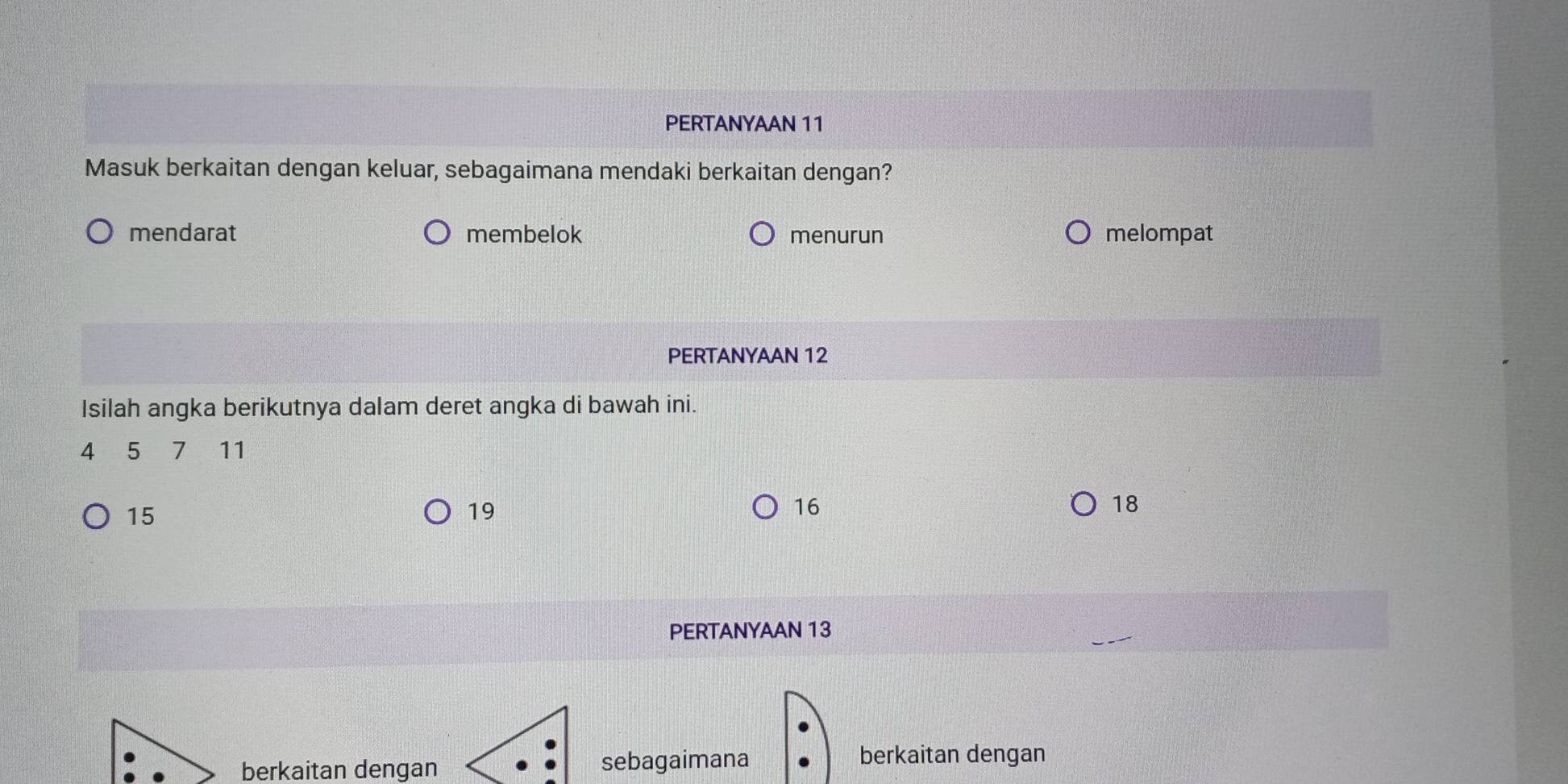 PERTANYAAN 11
Masuk berkaitan dengan keluar, sebagaimana mendaki berkaitan dengan?
mendarat membelok menurun melompat
PERTANYAAN 12
Isilah angka berikutnya dalam deret angka di bawah ini.
4 5 7 11
15
19
16
18
PERTANYAAN 13
berkaitan dengan sebagaimana
berkaitan dengan