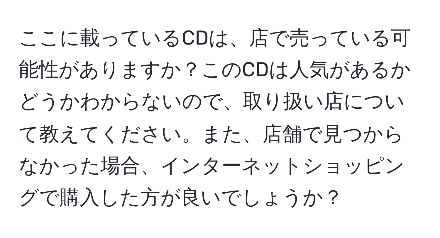 ここに載っているCDは、店で売っている可能性がありますか？このCDは人気があるかどうかわからないので、取り扱い店について教えてください。また、店舗で見つからなかった場合、インターネットショッピングで購入した方が良いでしょうか？