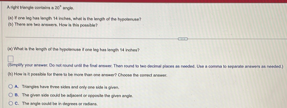 A right triangle contains a 20° angle.
(a) If one leg has length 14 inches, what is the length of the hypotenuse?
(b) There are two answers. How is this possible?
(a) What is the length of the hypotenuse if one leg has length 14 inches?
(Simplify your answer. Do not round until the final answer. Then round to two decimal places as needed. Use a comma to separate answers as needed.)
(b) How is it possible for there to be more than one answer? Choose the correct answer.
A. Triangles have three sides and only one side is given.
B. The given side could be adjacent or opposite the given angle.
C. The angle could be in degrees or radians.