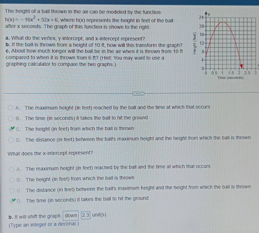 The height of a ball thrown in the air can be modeled by the function
h(x)=-16x^2+32x+6 , where h(x) represents the height in feet of the ball 
after x seconds. The graph of this function is shown to the right.
a. What do the vertex, y-intercept, and x-intercept represent?
b. If the ball is thrown from a height of 10 ft, how will this transform the graph?
c. About how much longer will the ball be in the air when it is thrown from 10 ft
compared to when it is thrown from 6 ft? (Hint: You may want to use a
graphing calculator to compare the two graphs.)
3
A. The maximum height (in feet) reached by the ball and the time at which that occurs
B. The time (in seconds) it takes the ball to hit the ground
C. The height (in feet) from which the ball is thrown
D. The distance (in feet) between the ball's maximum height and the height from which the ball is thrown
What does the x-intercept represent?
A. The maximum height (in feet) reached by the ball and the time at which that occurs
B. The height (in feet) from which the ball is thrown
C. The distance (in feet) between the ball's maximum height and the height from which the ball is thrown
D. The time (in seconds) it takes the ball to hit the ground
b. It will shift the graph down 2.3 unit(s).
(Type an integer or a decimal.)