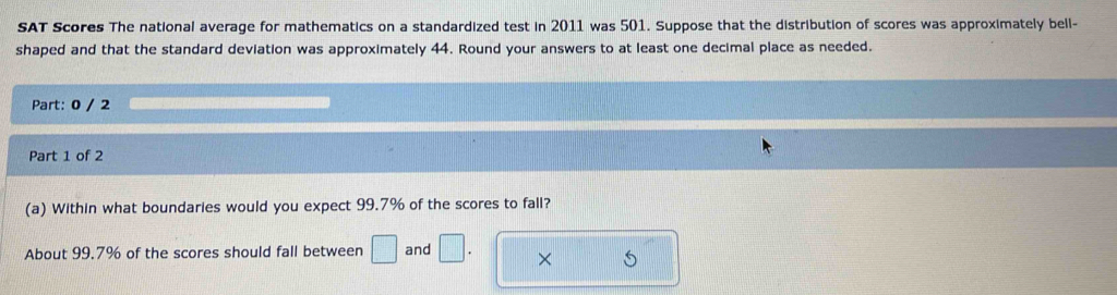 SAT Scores The national average for mathematics on a standardized test in 2011 was 501. Suppose that the distribution of scores was approximately bell- 
shaped and that the standard deviation was approximately 44. Round your answers to at least one decimal place as needed. 
Part: 0 / 2 
Part 1 of 2 
(a) Within what boundaries would you expect 99.7% of the scores to fall? 
About 99.7% of the scores should fall between □ and □. × S