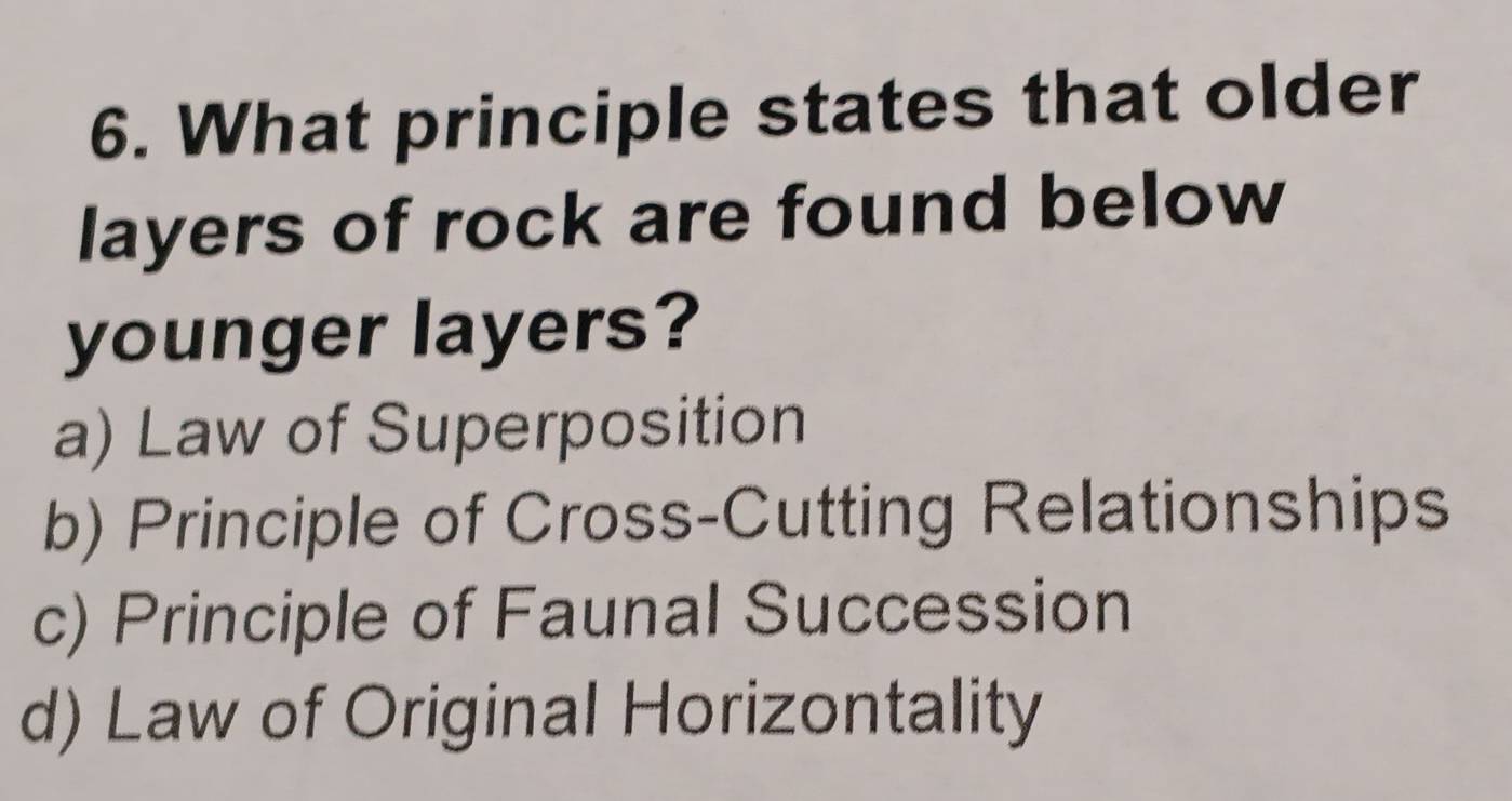 What principle states that older
layers of rock are found below
younger layers?
a) Law of Superposition
b) Principle of Cross-Cutting Relationships
c) Principle of Faunal Succession
d) Law of Original Horizontality