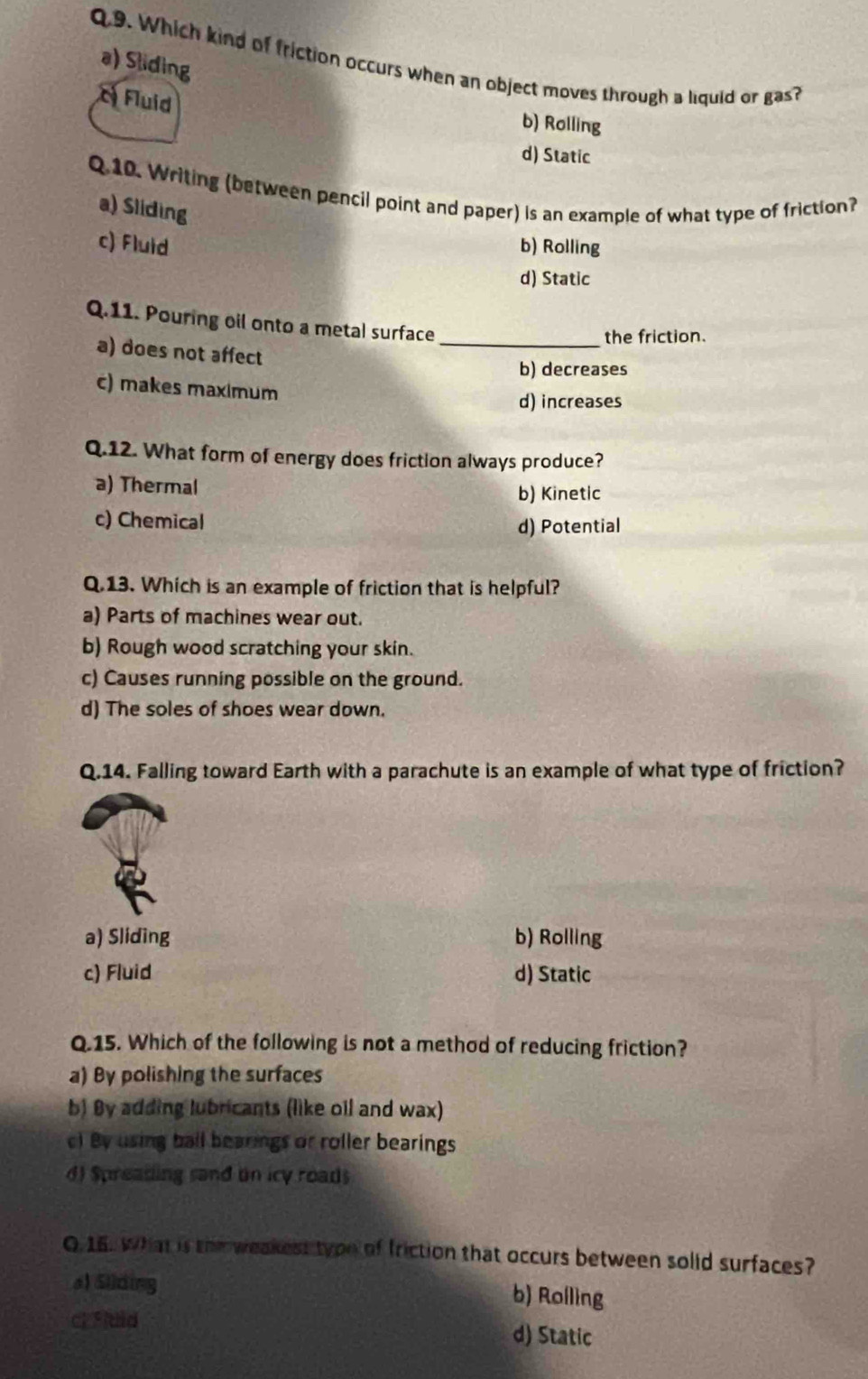 Which kind of friction occurs when an object moves through a liquid or gas?
a) Sliding
c Fluid b) Rolling
d) Static
Q.10. Writing (between pencil point and paper) is an example of what type of friction?
a) Sliding
c) Fluid b) Rolling
d) Static
Q.11. Pouring oil onto a metal surface
_the friction.
a) does not affect
b) decreases
c) makes maximum
d) increases
Q.12. What form of energy does friction always produce?
a) Thermal b) Kinetic
c) Chemical d) Potential
Q.13. Which is an example of friction that is helpful?
a) Parts of machines wear out.
b) Rough wood scratching your skin.
c) Causes running possible on the ground.
d) The soles of shoes wear down.
Q.14. Falling toward Earth with a parachute is an example of what type of friction?
a) Sliding b) Rolling
c) Fluid d) Static
Q.15. Which of the following is not a method of reducing friction?
a) By polishing the surfaces
b) By adding lubricants (like oil and wax)
c) By using ball bearings or roller bearings
d) Spreading sand un icy roads
Q.16. What is the weakest tyou of friction that occurs between solid surfaces?
al Silding b) Rolling
cl Fiuid d) Static