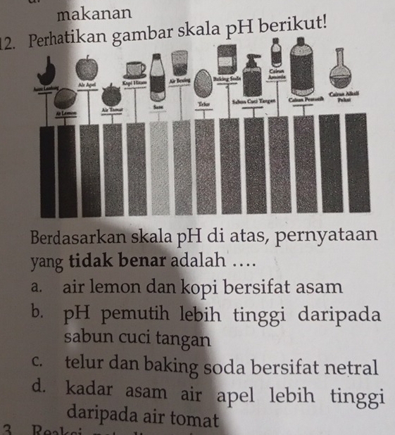 makanan
12. Perhatikan gambar skala pH berikut!
Berdasarkan skala pH di atas, pernyataan
yang tidak benar adalah …
a. air lemon dan kopi bersifat asam
b. pH pemutih lebih tinggi daripada
sabun cuci tangan
c. telur dan baking soda bersifat netral
d. kadar asam air apel lebih tinggi
daripada air tomat