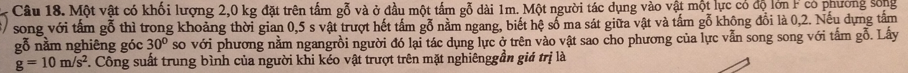 Một vật có khối lượng 2,0 kg đặt trên tấm gỗ và ở đầu một tấm gỗ dài 1m. Một người tác dụng vào vật một lực có độ lớn có phường sống 
song với tấm gỗ thì trong khoảng thời gian 0,5 s vật trượt hết tấm gỗ năm ngang, biết hệ số ma sát giữa vật và tấm gỗ không đổi là 0, 2. Nếu dựng tấm 
gỗ nằm nghiêng góc 30° so với phương nằm ngangrồi người đó lại tác dụng lực ở trên vào vật sao cho phương của lực vẫn song song với tấm gỗ. Lấy
g=10m/s^2 7. Công suất trung bình của người khi kéo vật trượt trên mặt nghiênggần giá trị là
