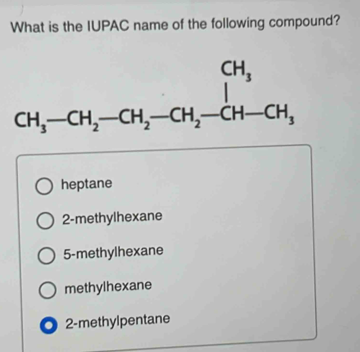 What is the IUPAC name of the following compound?
CH_3-CH_2-CH_2-CH_2-CH-CH-CH_3
heptane
2 -methylhexane
5 -methylhexane
methylhexane. 2 -methylpentane