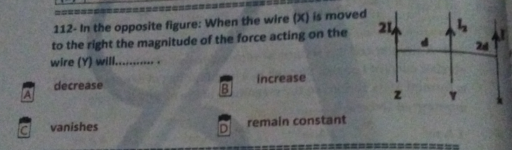 112- In the opposite figure: When the wire (X) is moved
to the right the magnitude of the force acting on the 
wire (Y) will._ .
decrease increase
A
B
vanishes D remain constant