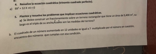 Resuelve la ecuación cuadrática (trinomio cuadrado perfecto). 
a) 9X^2+12X+4=0
5. Plantea y resuelve los problemas que implican ecuaciones cuadráticas. 
a) Se desea construir un fraccionamiento sobre un terreno rectangular que tiene un área de 5,400m^2 , su 
largo es el triple de su ancho, cuales son las medidas del terreno? 
b. El cuadrado de un número aumentado en 12 unidades es igual a 7 multiplicado por el número en cuestión, 
encuentra dos números que cumplan con esa condición.