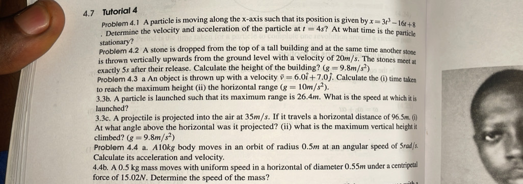 4.7 Tutorial 4 
Problem 4.1 A particle is moving along the x-axis such that its position is given by x=3t^3-16t+8. Determine the velocity and acceleration of the particle at t=4s ? At what time is the particle 
stationary? 
Problem 4.2 A stone is dropped from the top of a tall building and at the same time another stone 
is thrown vertically upwards from the ground level with a velocity of 20m/s. The stones meet at 
exactly 5s after their release. Calculate the height of the building? (g=9.8m/s^2)
Problem 4.3 a An object is thrown up with a velocity vector v=6.0hat i+7.0hat j. . Calculate the (i) time taken 
to reach the maximum height (ii) the horizontal range (g=10m/s^2). 
3.3b. A particle is launched such that its maximum range is 26.4m. What is the speed at which it is 
launched? 
3.3c. A projectile is projected into the air at 35m/s. If it travels a horizontal distance of 96.5m. (i) 
At what angle above the horizontal was it projected? (ii) what is the maximum vertical height it 
climbed? (g=9.8m/s^2)
Problem 4.4 a. A10kg body moves in an orbit of radius 0.5m at an angular speed of 5rad/s. 
Calculate its acceleration and velocity. 
4.4b. A 0.5 kg mass moves with uniform speed in a horizontal of diameter 0.55m under a centripetal 
force of 15.02N. Determine the speed of the mass?