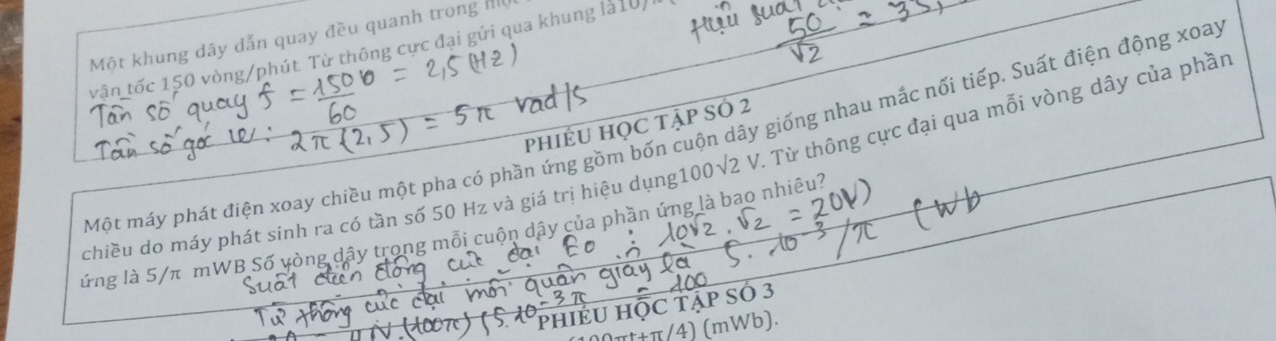 Một khung dây dẫn quay đều quanh trong h 
tận tốc 150 vòng/phút. Từ thông cực đại gửi qua khung là10/1 
phiÉU HỌC tập SÓ 2
Một máy phát điện xoay chiều một pha có phần ứng gồm bốn cuộn dây giống nhau mắc nối tiếp. Suất điện động xoay 
chiều do máy phát sinh ra có tần số 50 Hz và giá trị hiệu dụng 100sqrt(2)V. Từ thông cực đại qua mỗi vòng dây của phần 
lứng là 5/π mWB Số yòng dây trong mỗi cuộn dây của phần ứng là bao nhiêu? 
pPhIÉU HỌC tập SÓ 3
ππ/4) (mWb).