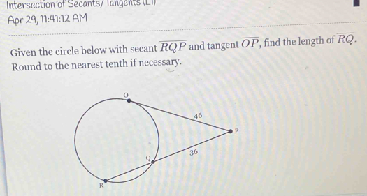 Intersection of Secants/ Tangents (L1) 
Apr 29, 11:41:12 AM 
Given the circle below with secant overline RQP and tangent overline OP , find the length of overline RQ. 
Round to the nearest tenth if necessary.