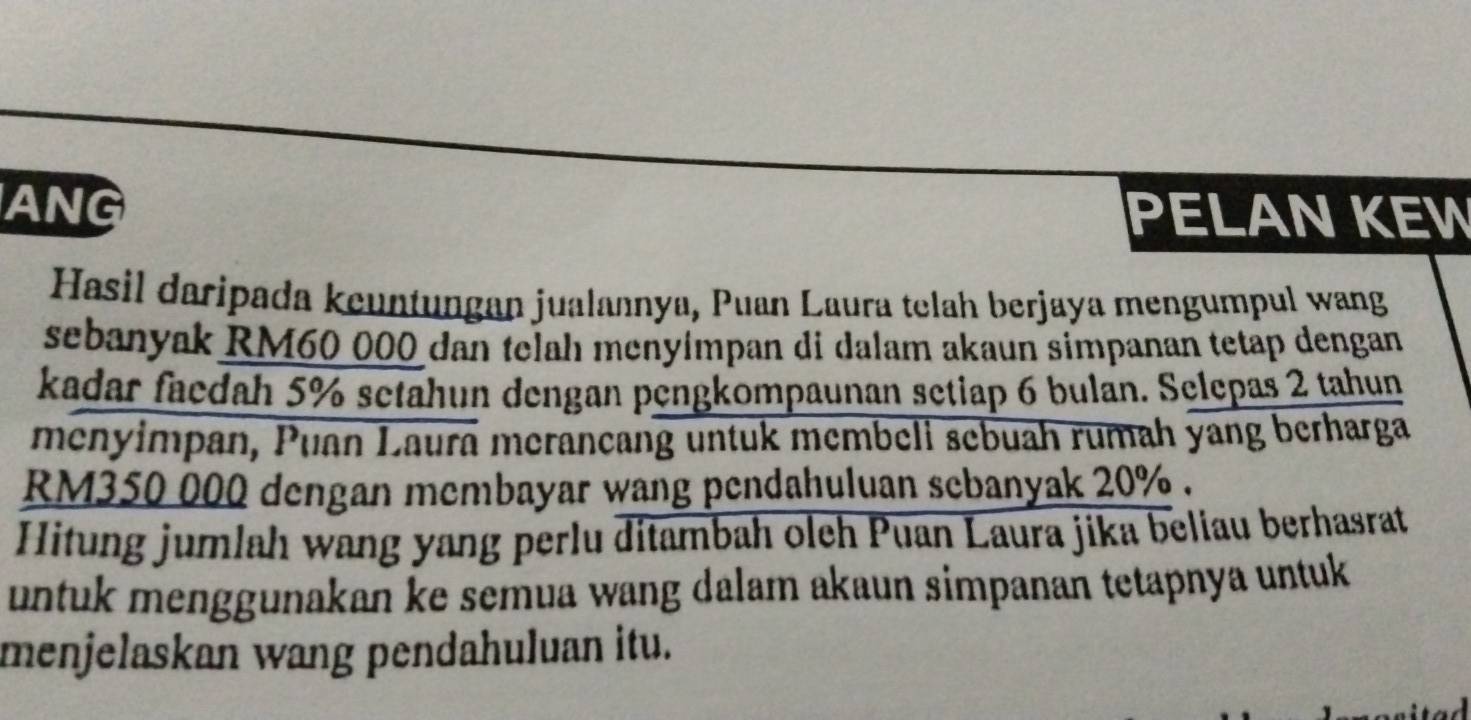 ANG PELAN KEW 
Hasil daripada keuntungan jualannya, Puan Laura telah berjaya mengumpul wang 
sebanyak RM60 000 dan telah menyímpan di dalam akaun simpanan tetap dengan 
kadar faedah 5% setahun dengan pengkompaunan setiap 6 bulan. Selepas 2 tahun 
menyimpan, Puan Laurā merançang untuk membeli sebuah rumah yang berharga
RM350 000 dengan membayar wang pendahuluan sebanyak 20%. 
Hitung jumlah wang yang perlu ditambah oleh Puan Laura jika beliau berhasrat 
untuk menggunakan ke semua wang dalam akaun simpanan tetapnya untuk 
menjelaskan wang pendahuluan itu.