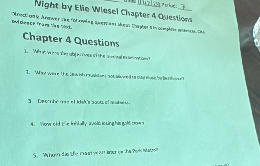 Date 
Period: 
Night by Elie Wiesel Chapter 4 Questions 
Directions: Answer the following questions about Chapter 4 in complete sentences. Cite 
evidence from the text. 
Chapter 4 Questions 
1. What were the objectives of the medical examinations? 
2. Why were the Jewish musicians not allowed to play music by Beethoven? 
3. Describe one of Idek’s bouts of madness. 
4. How did Elie initially avoid losing his gold crown 
5. Whom did Elie meet years later on the Paris Metro?