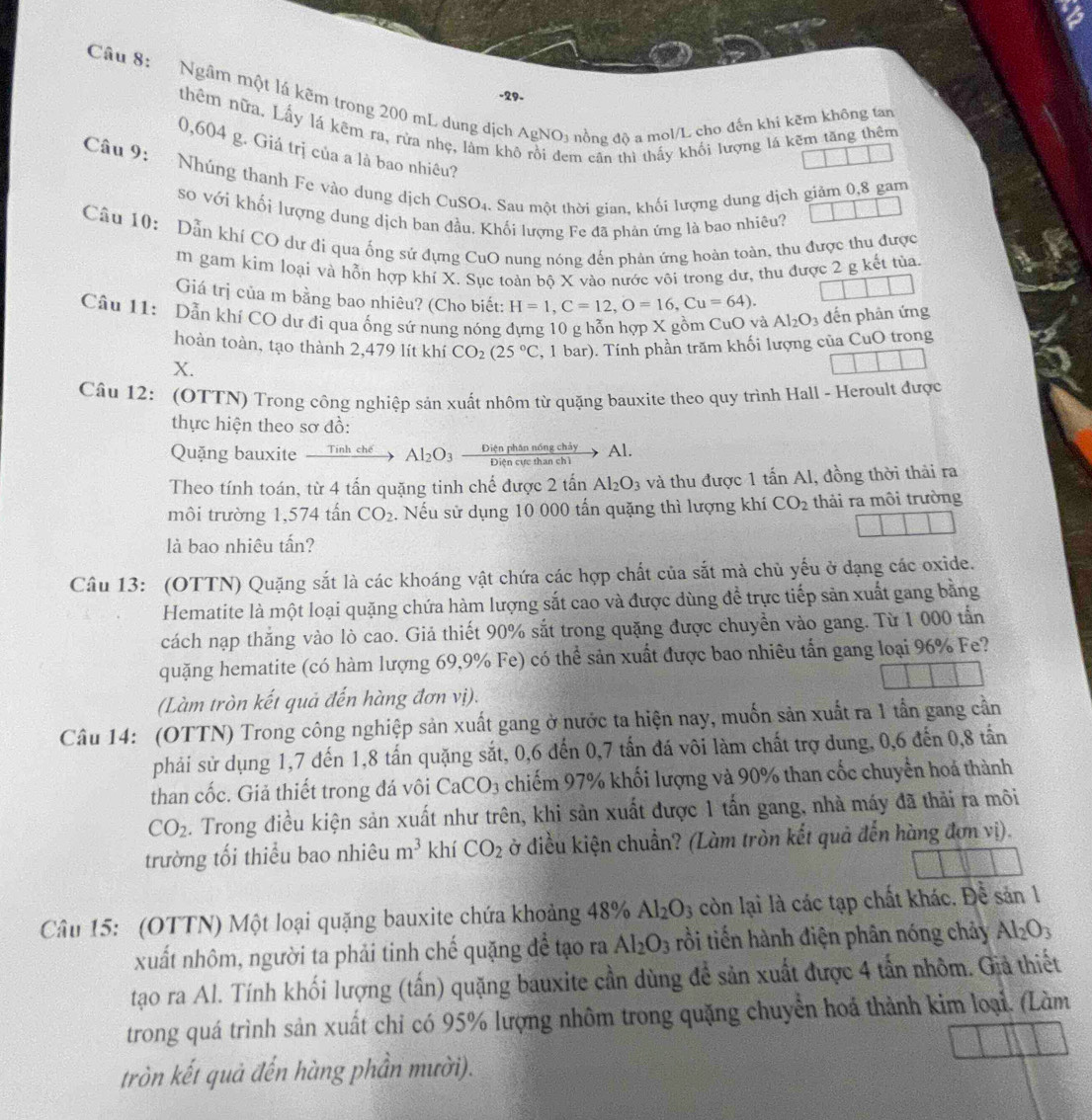 Ngâm một lá kẽm trong 200 mL dung dịch AgNO3 nồng độ a mol/L cho đến khi kẽm không tan
-29-
thêm nữa. Lấy lá kẽm ra, rừa nhẹ, làm khô rồi đem cân thì thấy khối lượng lá kẽm tăng thêm
0,604 g. Giá trị của a là bao nhiêu?
Câu 9: Nhúng thanh Fe vào dung địch ( CuSO_4 0. Sau một thời gian, khối lượng dung dịch giảm 0,8 gam
so với khối lượng dung dịch ban đầu. Khối lượng Fe đã phản ứng là bao nhiêu?
Câu 10: Dẫn khí CO dư đi qua ống sử đựng CuO nung nóng đến phản ứng hoàn toàn, thu được thu được
m gam kim loại và hỗn hợp khí X. Sục toàn bộ X vào nước vôi trong dư, thu được 2 g kết tủa.
Giá trị của m bằng bao nhiêu? (Cho biết: H=1,C=12,O=16,Cu=64).
Câu 11:  Dẫn khí CO dư đi qua ống sứ nung nóng dựng 10 g hỗn hợp X gồm CuO và Al_2O_3 đến phản ứng
hoàn toàn, tạo thành 2,479 lít khí CO_2(25°C
X. , 1 bar). Tính phần trăm khối lượng của CuO trong
Câu 12: (OTTN) Trong công nghiệp sản xuất nhôm từ quặng bauxite theo quy trình Hall - Heroult được
thực hiện theo sơ đồ:
Quặng bauxite xrightarrow TinhcheAl_2O_3 Diện phân nóng chảy Al.
Theo tính toán, từ 4 tấn quặng tinh chế được 2 tấn Al_2O_3 và thu được 1 tan A Al, đồng thời thải ra
môi trường 1,574 tấn CO_2. Nếu sử dụng 10 000 tấn quặng thì lượng khí CO_2 thải ra môi trường
là bao nhiêu tấn?
Câu 13: (OTTN) Quặng sắt là các khoáng vật chứa các hợp chất của sắt mà chủ yếu ở dạng các oxide.
Hematite là một loại quặng chứa hàm lượng sắt cao và được dùng để trực tiếp sản xuất gang bằng
cách nạp thắng vào lò cao. Giả thiết 90% sắt trong quặng được chuyển vào gang. Từ 1 000 tấn
quặng hematite (có hàm lượng 69,9% Fe) có thể sản xuất được bao nhiêu tấn gang loại 96% Fe?
(Làm tròn kết quả đến hàng đơn vị).
Câu 14: (OTTN) Trong công nghiệp sản xuất gang ở nước ta hiện nay, muốn sản xuất ra 1 tần gang cần
phải sử dụng 1,7 đến 1,8 tấn quặng sắt, 0,6 đến 0,7 tấn đá vôi làm chất trợ dung, 0,6 đến 0,8 tấn
than cốc. Giả thiết trong đá vôi CaCO_3 chiếm 97% khối lượng và 90% than cốc chuyển hoá thành
CO_2. Trong điều kiện sản xuất như trên, khi sản xuất được 1 tấn gang, nhà máy đã thải ra môi
trường tối thiểu bao nhiêu m^3 khí CO_2 ở điều kiện chuẩn? (Làm tròn kết quả đến hàng đơn vị).
Câu 15: (OTTN) Một loại quặng bauxite chứa khoảng 48% Al_2O_3 còn lại là các tạp chất khác. Đề san1
xuất nhôm, người ta phải tinh chế quặng để tạo ra Al_2O_3 rồi tiến hành điện phân nóng chảy Al_2O_3
tạo ra Al. Tính khối lượng (tấn) quặng bauxite cần dùng để sản xuất được 4 tấn nhôm. Giả thiết
trong quá trình sản xuất chi có 95% lượng nhôm trong quặng chuyển hoá thành kim loại. (Làm
tròn kết quả đến hàng phần mười).