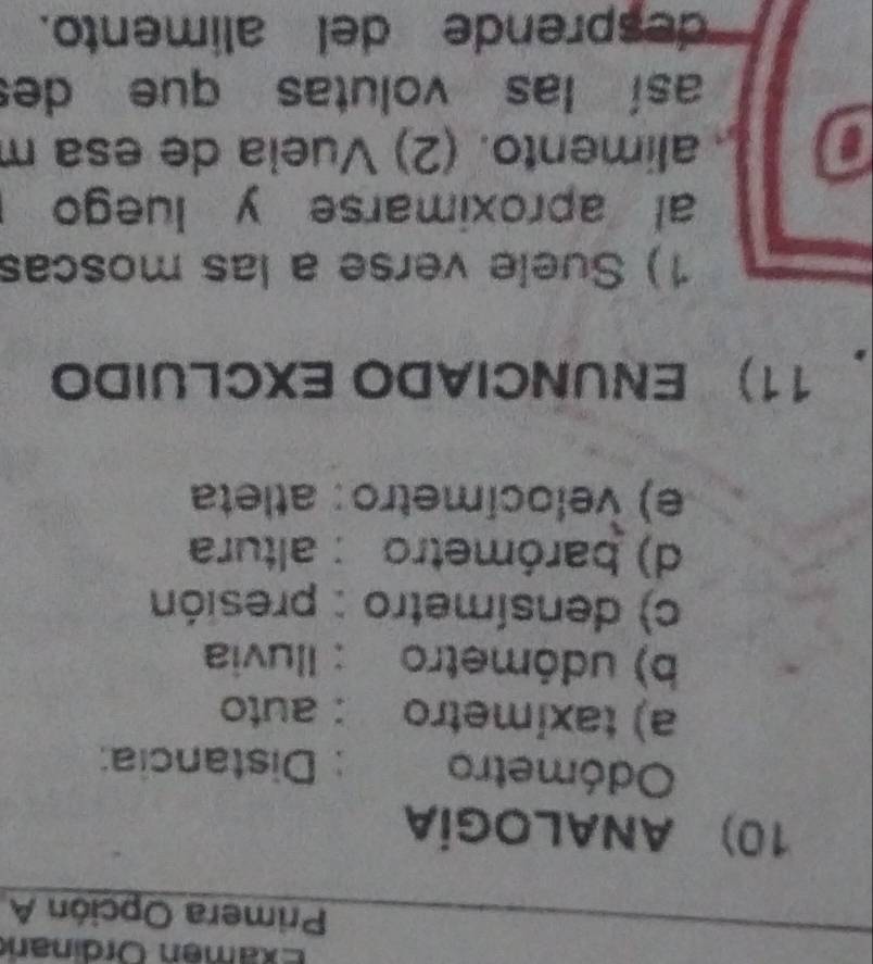 Examen Ördinan 
Primera Opción A 
10) ANALOGÍA 
Odómetro : Distancia: 
a) taximetro : auto 
b) udómetro : Iluvia 
c) densímetro : presión 
d) barómetro : altura 
e) velocímetro: atleta 
.11) ENUNCIADO EXCLUIDO 
1) Suele verse a las moscas 
al aproximarse y luego 
a alimento. (2) Vueia de esa m 
así las volutas que des 
desprende del alimento.