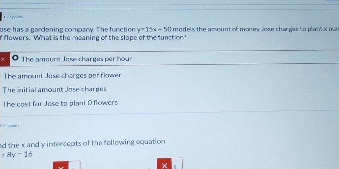 0 / 5 points
ose has a gardening company. The function y=15x+50 models the amount of money Jose charges to plant x nun
f flowers. What is the meaning of the slope of the function?
× The amount Jose charges per hour
The amount Jose charges per flower
The initial amount Jose charges
The cost for Jose to plant 0 flowers
() / 4 points
nd the x and y intercepts of the following equation.
+8y=16
8