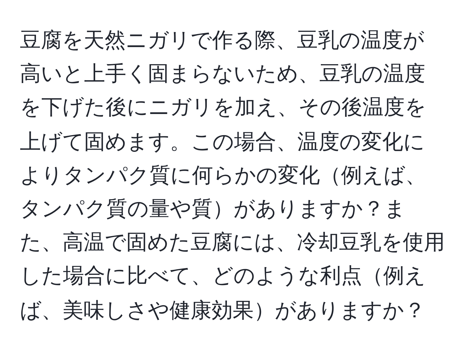 豆腐を天然ニガリで作る際、豆乳の温度が高いと上手く固まらないため、豆乳の温度を下げた後にニガリを加え、その後温度を上げて固めます。この場合、温度の変化によりタンパク質に何らかの変化例えば、タンパク質の量や質がありますか？また、高温で固めた豆腐には、冷却豆乳を使用した場合に比べて、どのような利点例えば、美味しさや健康効果がありますか？