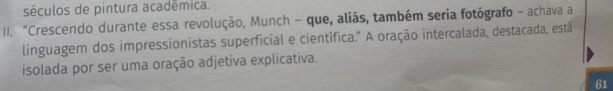 séculos de pintura acadêmica. 
II. “Crescendo durante essa revolução, Munch - que, aliás, também seria fotógrafo - achava a 
linguagem dos impressionistas superficial e científica.” A oração intercalada, destacada, está 
isolada por ser uma oração adjetiva explicativa. 
61