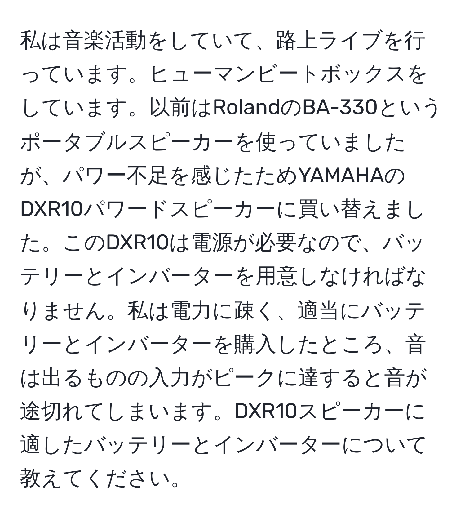 私は音楽活動をしていて、路上ライブを行っています。ヒューマンビートボックスをしています。以前はRolandのBA-330というポータブルスピーカーを使っていましたが、パワー不足を感じたためYAMAHAのDXR10パワードスピーカーに買い替えました。このDXR10は電源が必要なので、バッテリーとインバーターを用意しなければなりません。私は電力に疎く、適当にバッテリーとインバーターを購入したところ、音は出るものの入力がピークに達すると音が途切れてしまいます。DXR10スピーカーに適したバッテリーとインバーターについて教えてください。