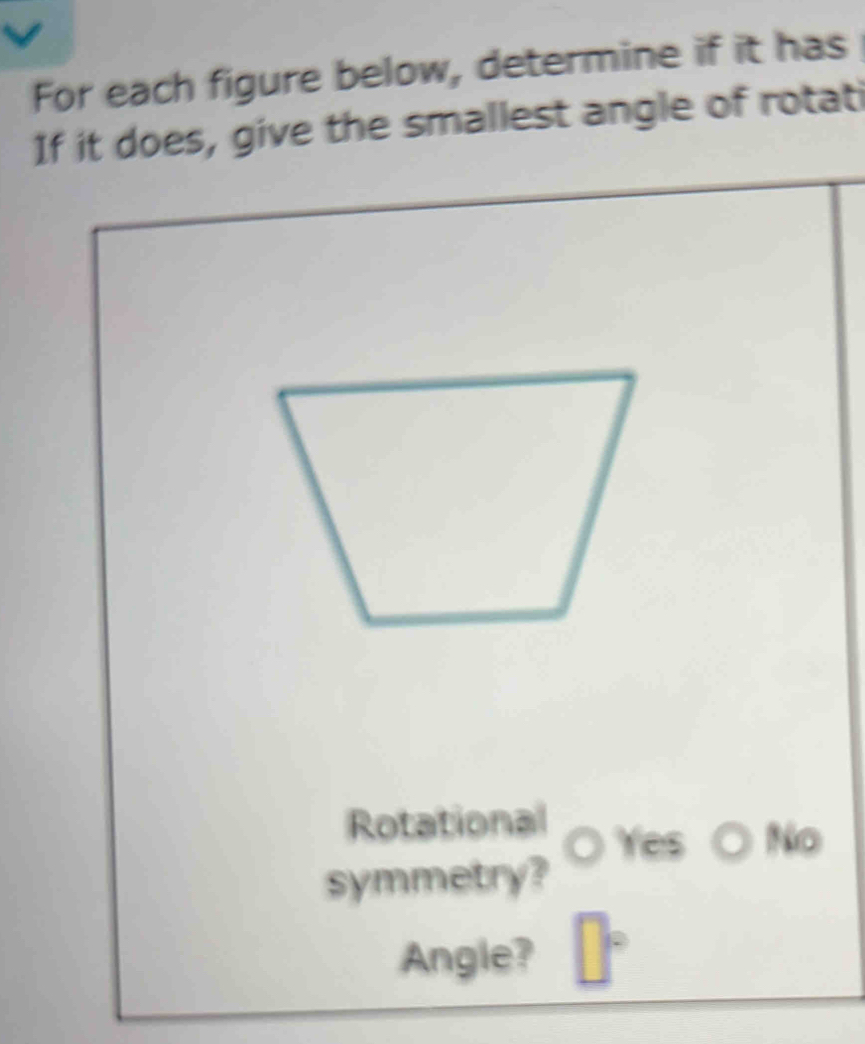 For each figure below, determine if it has 
If it does, give the smallest angle of rotati 
Rotational 
te No 
symmetry? 
Angle?