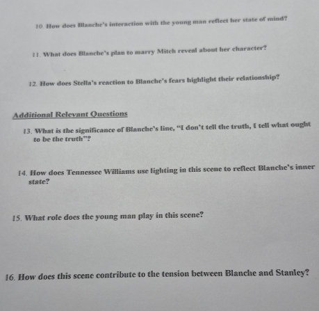 How does Blanche's interaction with the young man reflect her state of mind? 
11. What does Blanche's plan to marry Mitch reveal about her character? 
12. How does Stella's reaction to Blanche's fears highlight their relationship? 
Additional Relevant Questions 
13. What is the significance of Blanche’s line, “I don’t tell the truth, I tell what ought 
to be the truth”? 
£4. How does Tennessee Williams use lighting in this scene to reflect Blanche’s inner 
state? 
15. What role does the young man play in this scene? 
16. How does this scene contribute to the tension between Blanche and Stanley?