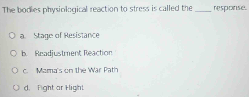 The bodies physiological reaction to stress is called the_ response.
a. Stage of Resistance
b. Readjustment Reaction
c. Mama's on the War Path
d. Fight or Flight