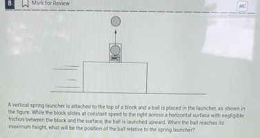 for Review 
A vertical spring launcher is attached to the top of a block and a ball is placed in the launcher, as shown in 
the figure. While the block slides at constant speed to the right across a horizontal surface with negligible 
friction between the block and the surface, the ball is launched upward. When the ball reaches its 
maximum height, what will be the position of the ball relative to the spring launcher?