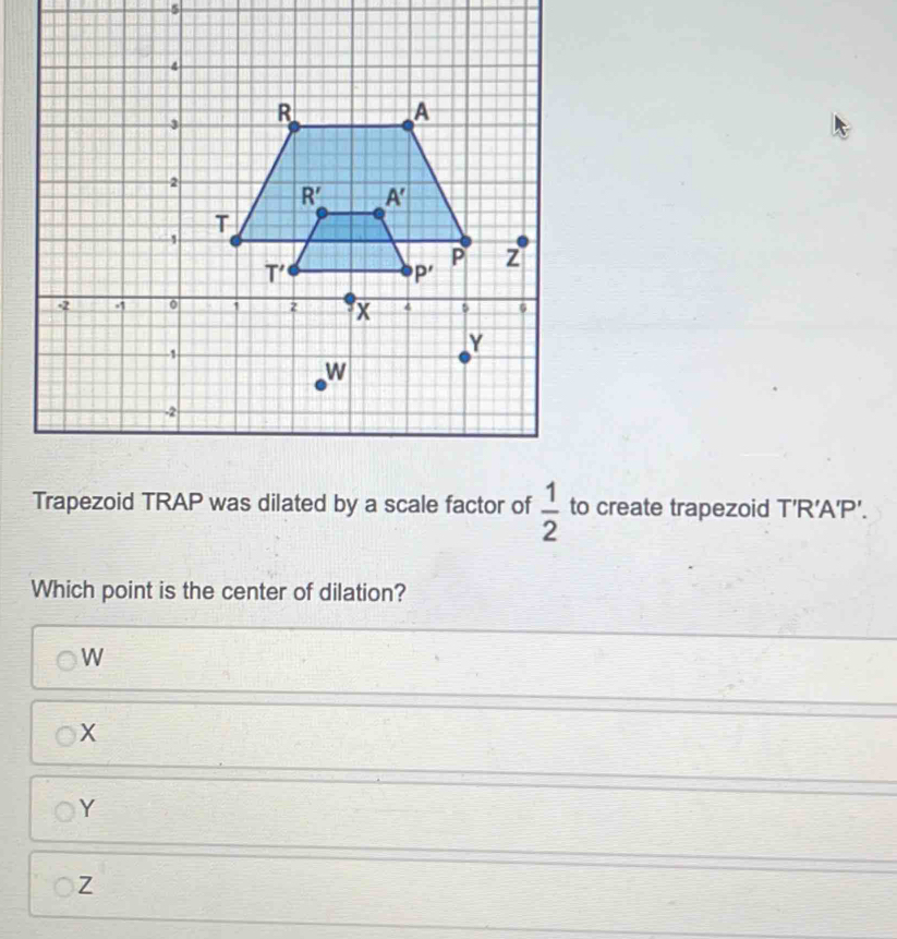 Trapezoid TRAP was dilated by a scale factor of  1/2  to create trapezoid T' R'A'P'.
Which point is the center of dilation?
W
X
Y
Z