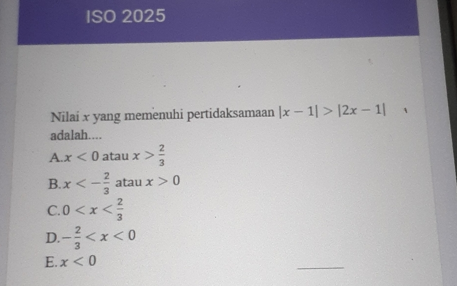 ISO 2025
Nilai x yang memenuhi pertidaksamaan |x-1|>|2x-1| 1
adalah....
A. x<0</tex> atau x> 2/3 
B. x<- 2/3  atau x>0
C. 0
D. - 2/3 
E. x<0</tex> 
_