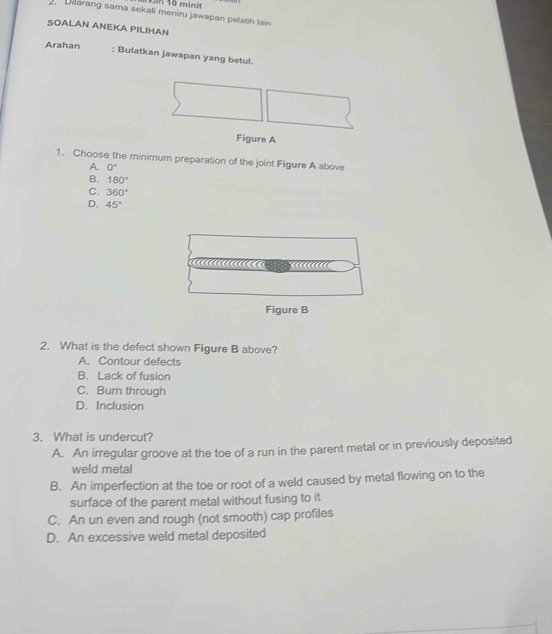 an 10 minit
. Dilarang sama sekali meniru jawapan pelatih lain
SOALAN ANEKA PILIHAN
Arahan : Bulatkan jawapan yang betul.
Figure A
1. Choose the minimum preparation of the joint Figure A above
A. 0°
B. 180°
C. 360°
D. 45°

Figure B
2. What is the defect shown Figure B above?
A. Contour defects
B. Lack of fusion
C. Burn through
D. Inclusion
3. What is undercut?
A. An irregular groove at the toe of a run in the parent metal or in previously deposited
weld metal
B. An imperfection at the toe or root of a weld caused by metal flowing on to the
surface of the parent metal without fusing to it
C. An un even and rough (not smooth) cap profiles
D. An excessive weld metal deposited