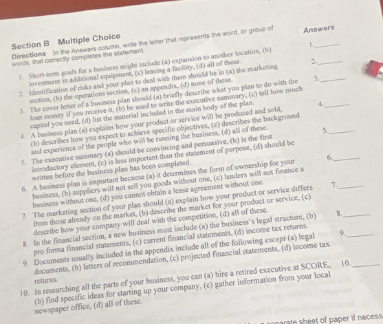 Directions In the Answers column, write the letter that represents the word, or group of Answers
1.
words, that correctly completes the statement.
1. Short-term goals for a business might include (a) expansion to another location, (b)
investment in additional equipment, (c) leasing a facility, (d) all of these. 2._
2. Identification of risks and your plan to deal with them should be in (a) the marketing
section, (b) the operations section, (c) an appendix, (d) none of these.
3. The cover letter of a business plan should (a) briefly describe what you plan to do with the 3.__
loan money if you receive it, (b) be used to write the executive summary, (c) tell how much
capital you need, (d) list the material included in the main body of the plan.
4. A business plan (a) explains how your product or service will be produced and sold, 4._
(b) describes how you expect to achieve specific objectives, (c) describes the background
and experience of the people who will be running the business, (d) all of these.
5. The executive summary (a) should be convincing and persuasive, (b) is the first 5._
introductory element, (c) is less important than the statement of purpose, (d) should be
written before the business plan has been completed.
6. A business plan is important because (a) it determines the form of ownership for your 6._
business, (b) suppliers will not sell you goods without one, (c) lenders will not finance a
business without one, (d) you cannot obtain a lease agreement without one.
7. The marketing section of your plan should (a) explain how your product or service differs 7._
from those already on the market, (b) describe the market for your product or service, (c)
describe how your company will deal with the competition, (d) all of these.
8. In the financial section, a new business must include (a) the business’s legal structure, (b) 8.
pro forma financial statements, (c) current financial statements, (d) income tax returns.
9. Documents usually included in the appendix include all of the following except (a) legal 9._
documents, (b) letters of recommendation, (c) projected financial statements, (d) income tax
10. In researching all the parts of your business, you can (a) hire a retired executive at SCORE, 10._
returns.
(b) find specific ideas for starting up your company, (c) gather information from your local
newspaper office, (d) all of these.
prate sheet of paper if necess.