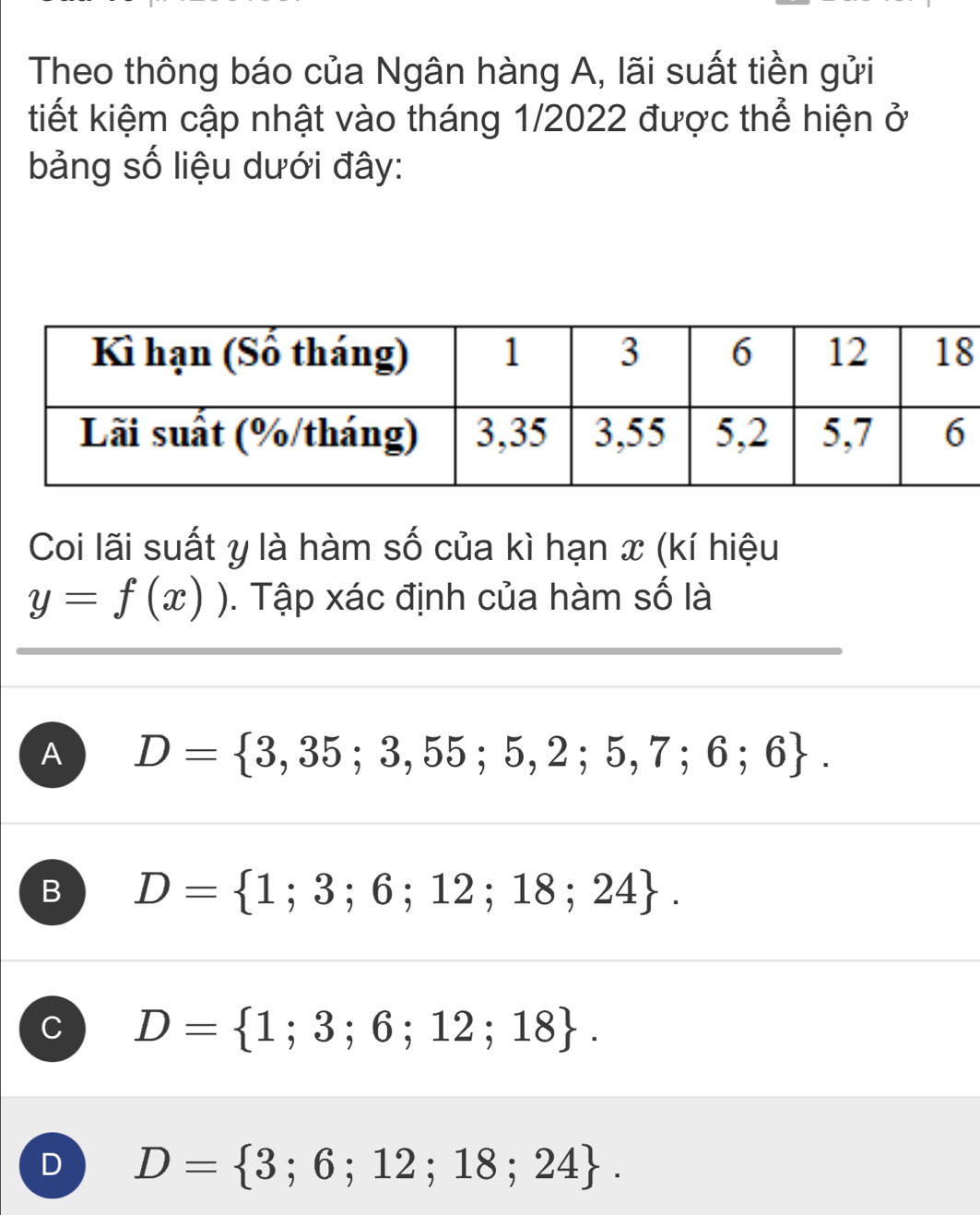 Theo thông báo của Ngân hàng A, lãi suất tiền gửi
tiết kiệm cập nhật vào tháng 1/2022 được thể hiện ở
bảng số liệu dưới đây:
Coi lãi suất y là hàm số của kì hạn x (kí hiệu
y=f(x)). Tập xác định của hàm số là
A D= 3,35;3,55;5,2;5,7;6;6.
B D= 1;3;6;12;18;24.
C D= 1;3;6;12;18.
D D= 3;6;12;18;24.